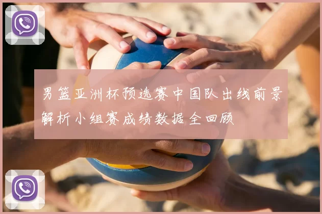 男篮亚洲杯预选赛中国队出线前景解析小组赛成绩数据全回顾