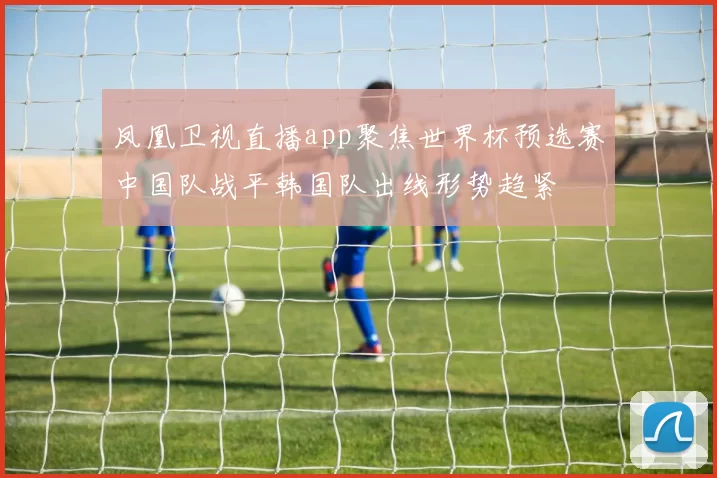 凤凰卫视直播app聚焦世界杯预选赛中国队战平韩国队出线形势趋紧