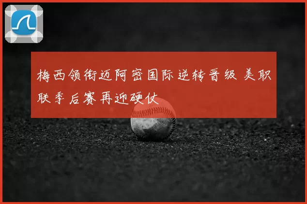 梅西领衔迈阿密国际逆转晋级 美职联季后赛再迎硬仗