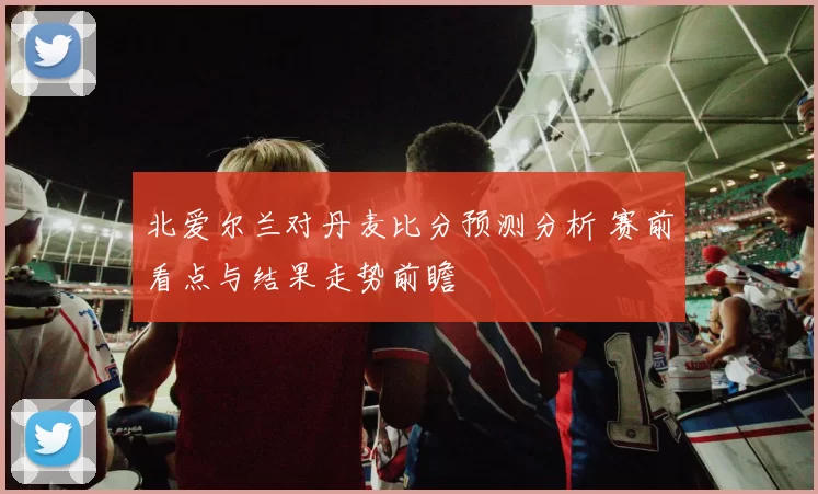 北爱尔兰对丹麦比分预测分析 赛前看点与结果走势前瞻