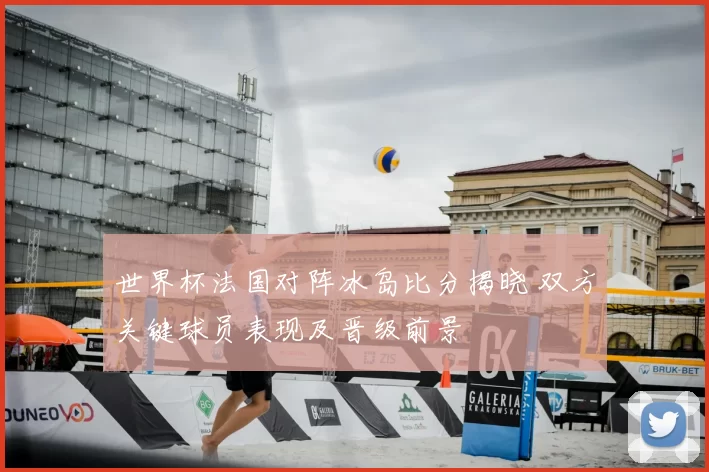世界杯法国对阵冰岛比分揭晓 双方关键球员表现及晋级前景