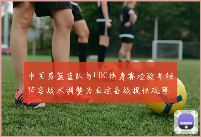 中国男篮蓝队与UBC热身赛检验年轻阵容战术调整为亚运备战提供观察点