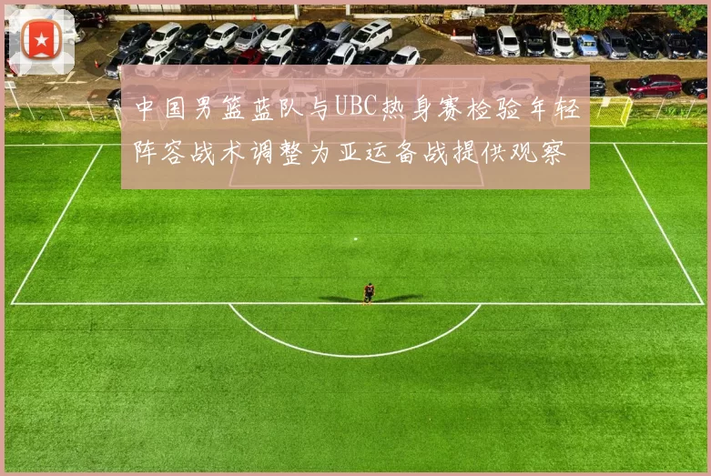 中国男篮蓝队与UBC热身赛检验年轻阵容战术调整为亚运备战提供观察点