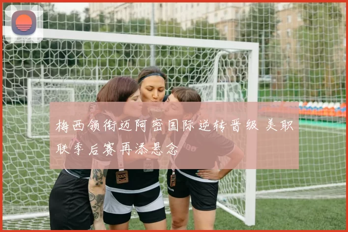 梅西领衔迈阿密国际逆转晋级 美职联季后赛再添悬念