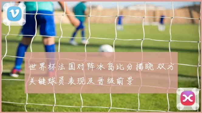世界杯法国对阵冰岛比分揭晓 双方关键球员表现及晋级前景