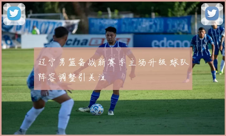 辽宁男篮备战新赛季主场升级 球队阵容调整引关注