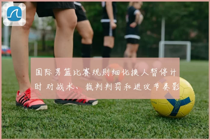 国际男篮比赛规则细化换人暂停计时 对战术、裁判判罚和进攻节奏影响