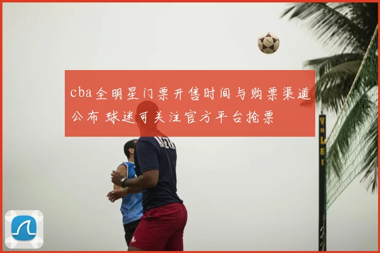 cba全明星门票开售时间与购票渠道公布 球迷可关注官方平台抢票