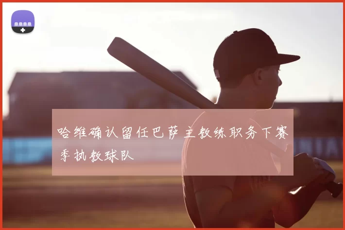 哈维确认留任巴萨主教练职务下赛季执教球队