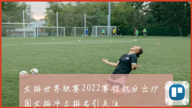 女排世界联赛2022赛程积分出炉 中国女排冲击排名引关注