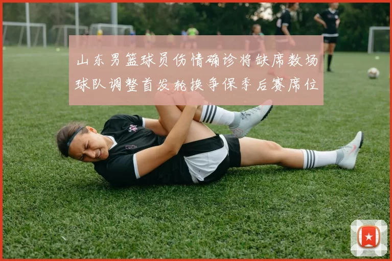 山东男篮球员伤情确诊将缺席数场球队调整首发轮换争保季后赛席位