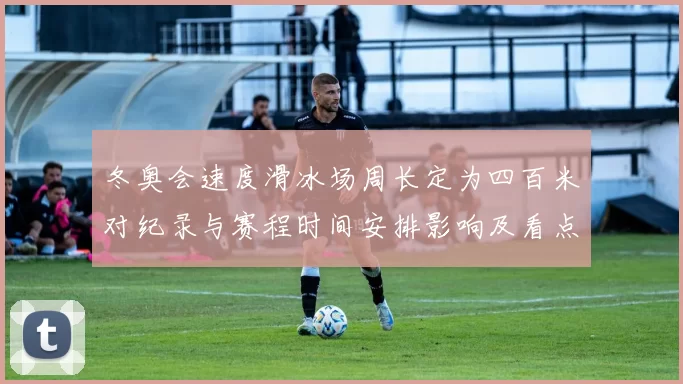 冬奥会速度滑冰场周长定为四百米对纪录与赛程时间安排影响及看点