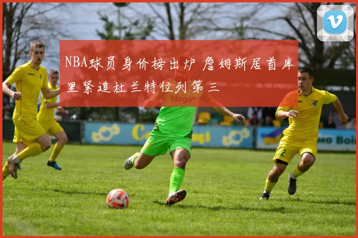 NBA球员身价榜出炉 詹姆斯居首库里紧追杜兰特位列第三