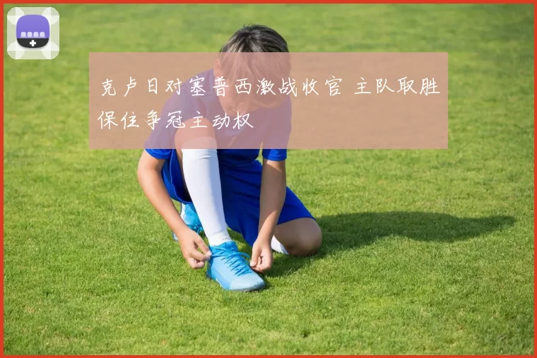 克卢日对塞普西激战收官 主队取胜保住争冠主动权
