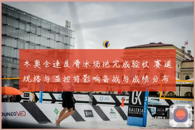 冬奥会速度滑冰场地完成验收 赛道规格与温控将影响备战与成绩分布