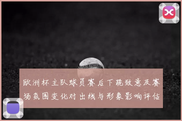 欧洲杯主队球员赛后下跪致意及赛场氛围变化对出线与形象影响评估