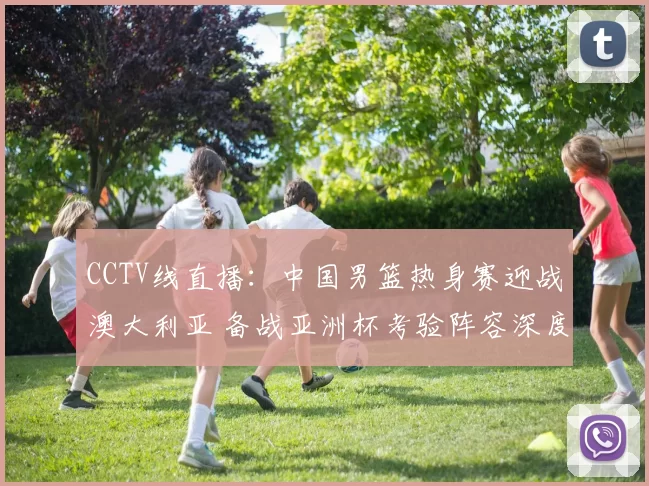 CCTV线直播：中国男篮热身赛迎战澳大利亚 备战亚洲杯考验阵容深度