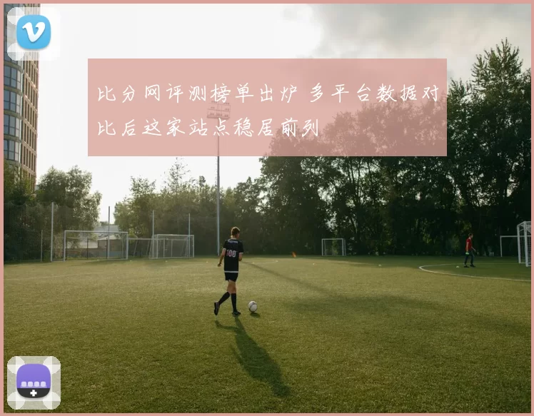 比分网评测榜单出炉 多平台数据对比后这家站点稳居前列