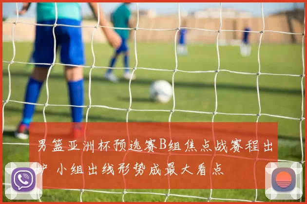 男篮亚洲杯预选赛B组焦点战赛程出炉 小组出线形势成最大看点