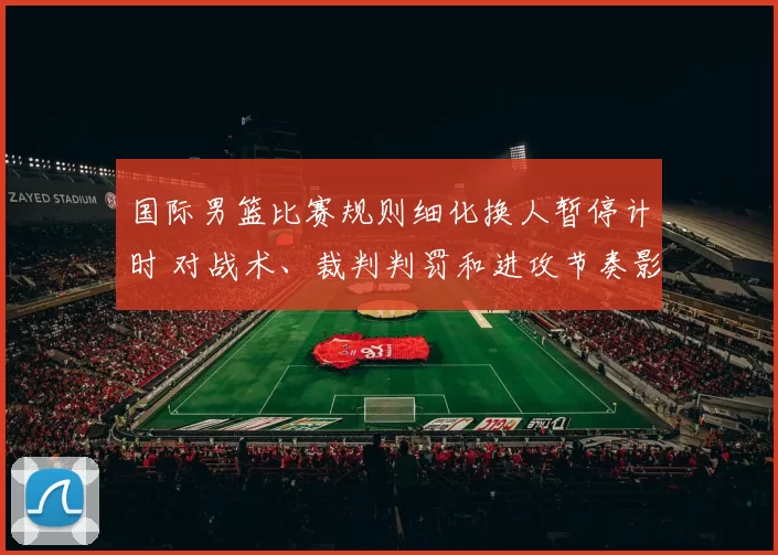 国际男篮比赛规则细化换人暂停计时 对战术、裁判判罚和进攻节奏影响