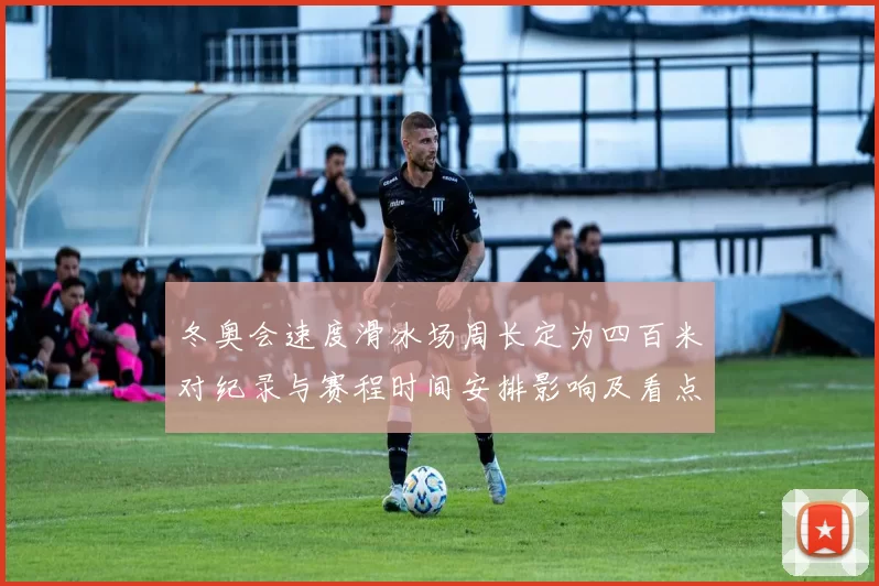 冬奥会速度滑冰场周长定为四百米对纪录与赛程时间安排影响及看点