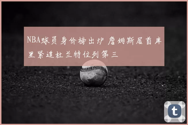 NBA球员身价榜出炉 詹姆斯居首库里紧追杜兰特位列第三
