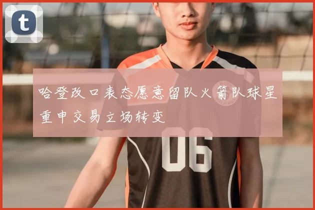 哈登改口表态愿意留队火箭队球星重申交易立场转变