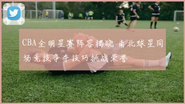 CBA全明星赛阵容揭晓 南北球星同场竞技争夺技巧挑战荣誉