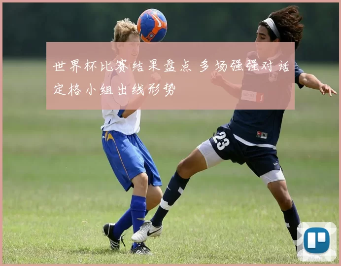 世界杯比赛结果盘点 多场强强对话定格小组出线形势