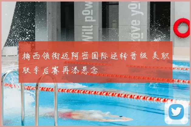 梅西领衔迈阿密国际逆转晋级 美职联季后赛再添悬念