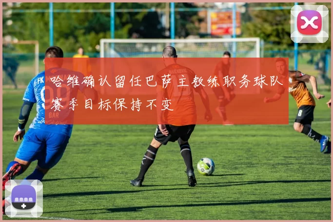 哈维确认留任巴萨主教练职务球队赛季目标保持不变