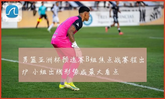 男篮亚洲杯预选赛B组焦点战赛程出炉 小组出线形势成最大看点