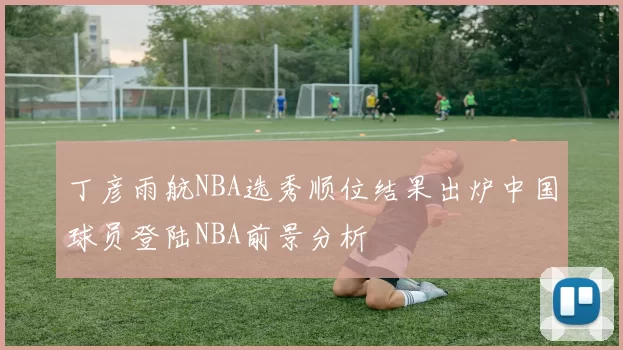 丁彦雨航NBA选秀顺位结果出炉中国球员登陆NBA前景分析