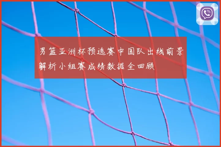 男篮亚洲杯预选赛中国队出线前景解析小组赛成绩数据全回顾