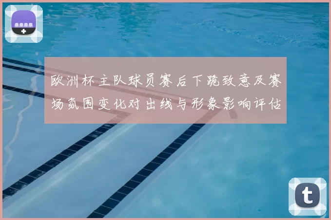 欧洲杯主队球员赛后下跪致意及赛场氛围变化对出线与形象影响评估