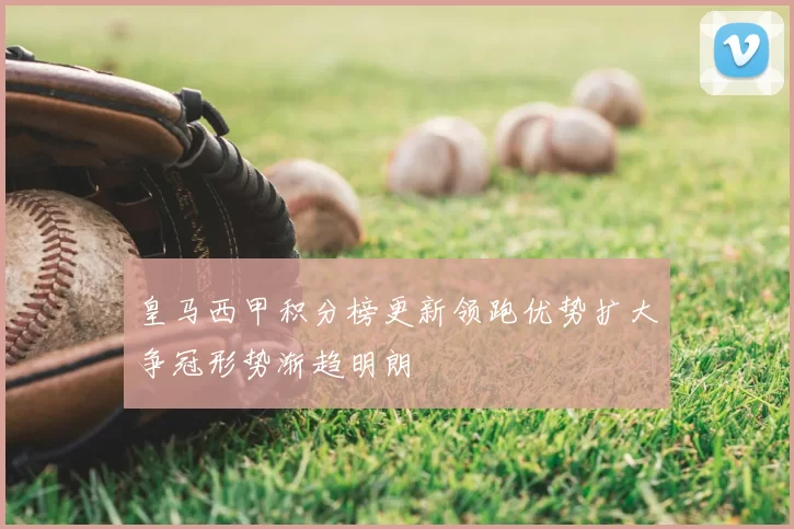 皇马西甲积分榜更新领跑优势扩大争冠形势渐趋明朗