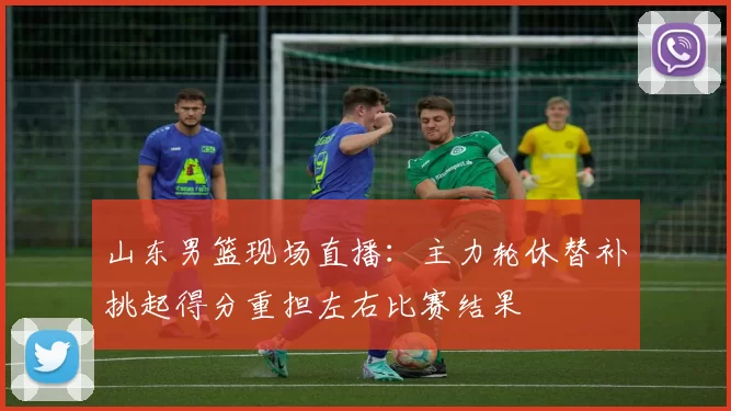 山东男篮现场直播：主力轮休替补挑起得分重担左右比赛结果