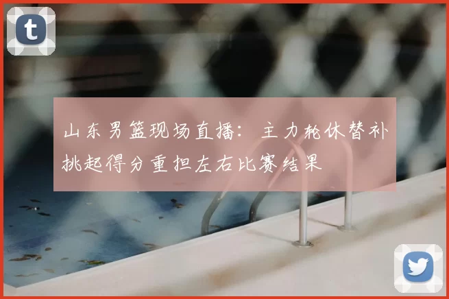 山东男篮现场直播：主力轮休替补挑起得分重担左右比赛结果