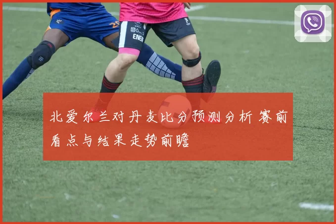 北爱尔兰对丹麦比分预测分析 赛前看点与结果走势前瞻