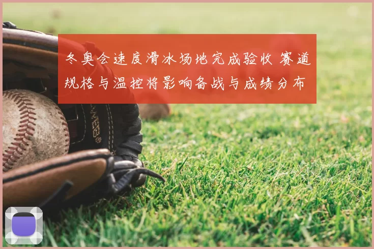 冬奥会速度滑冰场地完成验收 赛道规格与温控将影响备战与成绩分布
